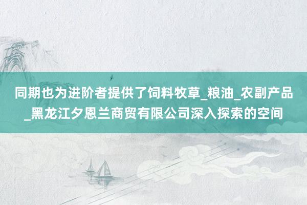同期也为进阶者提供了饲料牧草_粮油_农副产品_黑龙江夕恩兰商贸有限公司深入探索的空间
